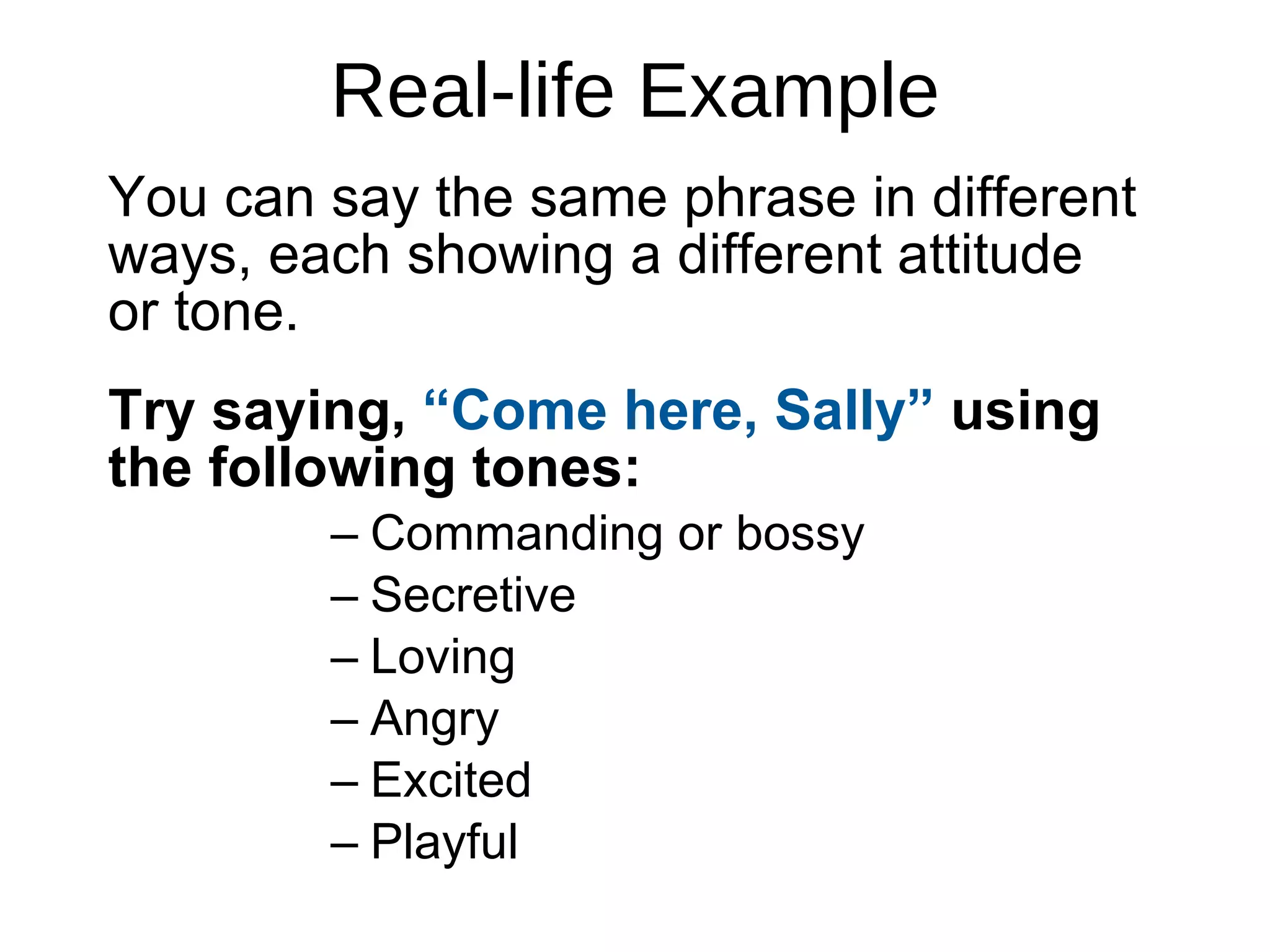 Real-life Example You can say the same phrase in different ways, each showing a different attitude  or tone.  Try saying,  “Come here, Sally”  using the following tones: Commanding or bossy Secretive Loving Angry Excited Playful 