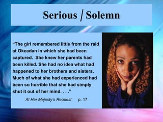 Serious / Solemn “ The girl remembered little from the raid at Okeadan in which she had been  captured.  She knew her parents had been killed. She had no idea what had happened to her brothers and sisters.  Much of what she had experienced had been so horrible that she had simply shut it out of her mind. . . .”  At Her Majesty’s Request  p. 17 