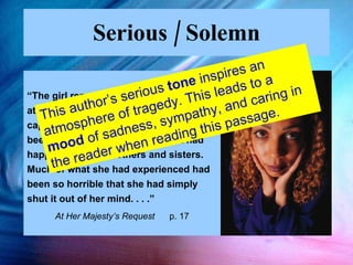 Serious / Solemn “ The girl remembered little from the raid at Okeadan in which she had been captured.  She knew her parents had been killed. She had no idea what had happened to her brothers and sisters.  Much of what she had experienced had been so horrible that she had simply shut it out of her mind. . . .”  At Her Majesty’s Request  p. 17 This author’s serious  tone  inspires an atmosphere of tragedy. This leads to a  mood  of sadness, sympathy, and caring in the reader when reading this passage. 