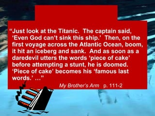 Sarcastic “ Just look at the Titanic.  The captain said, ‘Even God can’t sink this ship.’  Then, on the first voyage across the Atlantic Ocean, boom, it hit an iceberg and sank.  And as soon as a daredevil utters the words ‘piece of cake’ before attempting a stunt, he is doomed.  ‘Piece of cake’ becomes his ‘famous last words.’ …”   My Brother’s Arm  p. 111-2 