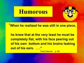Humorous “ When he realized he was still in one piece, he knew that at the very least he must be completely flat, with his face peering out of his own  bottom and his brains leaking out of his ears.  . . .”   Toad Heaven   p. 64 