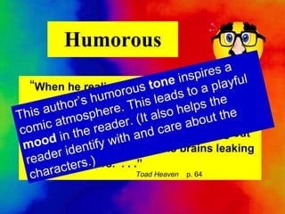Humorous “ When he realized he was still in one piece, he knew that at the very least he must be completely flat, with his face peering out of his own  bottom and his brains leaking out of his ears.  . . .”   Toad Heaven   p. 64 This author’s humorous  tone  inspires a comic atmosphere. This leads to a playful mood  in the reader. (It also helps the  reader identify with and care about the characters.) 