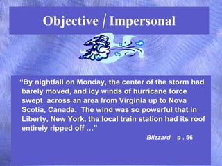 Objective / Impersonal “ By nightfall on Monday, the center of the storm had barely moved, and icy winds of hurricane force swept  across an area from Virginia up to Nova Scotia, Canada.  The wind was so powerful that in Liberty, New York, the local train station had its roof entirely ripped off …”  Blizzard   p . 56 