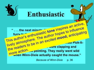 Enthusiastic “  . . . the next minute, Winn-Dixie looked like a furry bullet, shooting across the building, chasing that mouse.  He was barking and his feet were skidding all over the polished Pick-It-Quick floor, and people were clapping and hollering and pointing. They really went wild when Winn-Dixie actually caught the mouse.” Because of Winn-Dixie  p. 36 This author’s enthusiastic  tone  inspires an active, lively atmosphere. The author hopes to influence the readers to be in an excited  mood,  anticipating more action. 