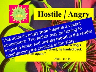 Hostile / Angry “ Dana grinned malevolently.  His teeth were nubby and yellow, like an old barn dog’s. Kneeling on Roy’s chest, he hauled back  to hit him again.” Hoot   p. 184 This author’s angry  tone  inspires a violent atmosphere. The author may be hoping to inspire a tense and uneasy  mood  in the reader, emphasizing the conflicts in the story. 
