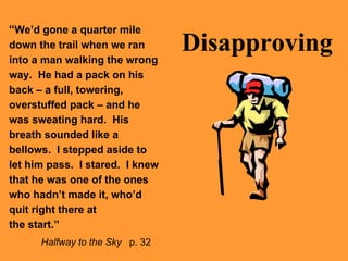 Disapproving “ We’d gone a quarter mile down the trail when we ran into a man walking the wrong way.  He had a pack on his back – a full, towering, overstuffed pack – and he was sweating hard.  His breath sounded like a bellows.  I stepped aside to let him pass.  I stared.  I knew that he was one of the ones who hadn’t made it, who’d quit right there at  the start.”   Halfway to the Sky   p. 32 