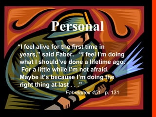PERSONAL “ I feel alive for the first time in years,” said Faber.  “I feel I’m doing what I should’ve done a lifetime ago.  For a little while I’m not afraid.  Maybe it’s because I’m doing the right thing at last.. . . . “ Fahrenheit 451  p. 131 “ I feel alive for the first time in years,” said Faber.  “I feel I’m doing what I should’ve done a lifetime ago.  For a little while I’m not afraid.  Maybe it’s because I’m doing the right thing at last . . .”   Fahrenheit 451   p. 131 Personal 