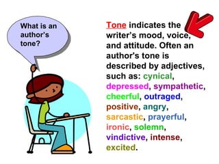 Tone   indicates the writer’s attitude. Often an author's tone is described by adjectives, such as:  cynical ,  depressed ,  sympathetic ,  cheerful ,  outraged ,  positive ,  angry ,  sarcastic ,  prayerful ,  ironic ,  solemn ,  vindictive ,  intense ,  excited .   What is an author’s tone? 