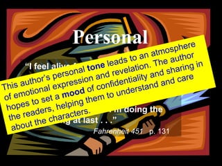 PERSONAL “ I feel alive for the first time in years,” said Faber.  “I feel I’m doing what I should’ve done a lifetime ago.  For a little while I’m not afraid.  Maybe it’s because I’m doing the right thing at last.. . . . “ Fahrenheit 451  p. 131 “ I feel alive for the first time in years,” said Faber.  “I feel I’m doing what I should’ve done a lifetime ago.  For a little while I’m not afraid.  Maybe it’s because I’m doing the right thing at last . . .”   Fahrenheit 451   p. 131 Personal This author’s personal  tone  leads to an atmosphere of emotional expression and revelation. The author hopes to set a  mood  of confidentiality and sharing in the readers, helping them to understand and care about the characters. 