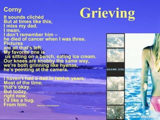 Corny It sounds clichéd But at times like this, I miss my dad. I mean, I don’t remember him – he died of cancer when I was three. Pictures are all that’s left. My favorite one is  us sitting on a bench, eating ice cream. Our knees are knobby the same way, we’re both grinning like hyenas, he’s pointing at the camera. I haven’t had a dad in twelve years. Most of the time, that’s okay. But today, right now,  I’d like a hug. From him.   Shark Girl , Kelly Bingham Grieving 