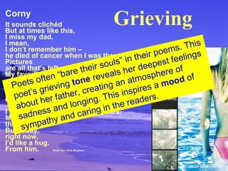 Corny It sounds clichéd But at times like this, I miss my dad. I mean, I don’t remember him – he died of cancer when I was three. Pictures are all that’s left. My favorite one is  us sitting on a bench, eating ice cream. Our knees are knobby the same way, we’re both grinning like hyenas, he’s pointing at the camera. I haven’t had a dad in twelve years. Most of the time, that’s okay. But today, right now, I’d like a hug. From him.   Shark Girl , Kelly Bingham Poets often “bare their souls” in their poems. This poet’s grieving  tone  reveals her deepest  feelings about her father, creating an atmosphere  of sadness and longing. This inspires a  mood  of sympathy and caring in the readers. Grieving 