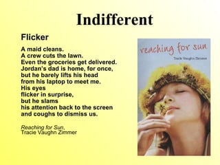Indifferent Flicker A maid cleans. A crew cuts the lawn. Even the groceries get delivered. Jordan’s dad is home, for once, but he barely lifts his head from his laptop to meet me. His eyes flicker in surprise, but he slams his attention back to the screen and coughs to dismiss us. Reaching for Sun ,  Tracie Vaughn Zimmer 