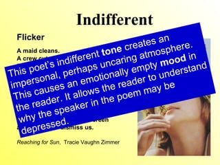 Indifferent Flicker A maid cleans. A crew cuts the lawn. Even the groceries get delivered. Jordan’s dad is home, for once, but he barely lifts his head from his laptop to meet me. His eyes  flicker in surprise, but he slams  his attention back to the screen and coughs to dismiss us. Reaching for Sun ,  Tracie Vaughn Zimmer This poet’s indifferent  tone  creates an impersonal, possibly uncaring atmosphere. This causes an emotionally empty  mood  in the reader. It allows the reader to understand why the speaker in the poem may be depressed. 