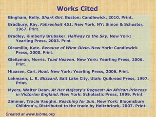 Bingham, Kelly.  Shark Girl . Boston: Candlewick, 2010. Print.  Bradbury, Ray.  Fahrenheit 451 . New York, NY: Simon & Schuster, 1967.  Print. Bradley, Kimberly Brubaker.  Halfway to the Sky . New York: Yearling Press, 2003.  Print. Dicamillo, Kate.  Because of Winn-Dixie . New York: Candlewick Press, 2000.  Print. Gleitzman, Morris.  Toad Heaven . New York: Yearling Press, 2006.  Print. Hiaasen, Carl.  Hoot . New York: Yearling Press, 2006.  Print. Lehmann, L. R.  Blizzard . Salt Lake City, Utah: Quikread Press, 1997. Print. Myers, Walter Dean.  At Her Majesty's Request: An African Princess in Victorian England . New York: Scholastic Press, 1999. Print Zimmer, Tracie Vaughn.  Reaching for Sun . New York: Bloomsbury Children's, Distributed to the trade by Holtzbrinck, 2007. Print.  Works Cited Created at www.bibme.org 