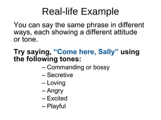 Real-life Example You can say the same phrase in different ways, each showing a different attitude  or tone.  Try saying,  “Come here, Sally”  using the following tones: Commanding or bossy Secretive Loving Angry Excited Playful 