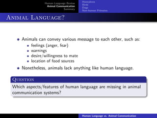 Human Language Review
Animal Communication
Summary
Honeybees
Birds
Dogs
Non-human Primates
Animal Language?
Animals can convey various message to each other, such as:
feelings (anger, fear)
warnings
desire/willingness to mate
location of food sources
Nonetheless, animals lack anything like human language.
Question
Which aspects/features of human language are missing in animal
communication systems?
Human Language vs. Animal Communication
 