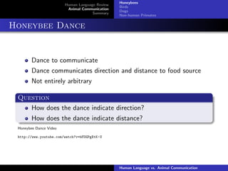 Human Language Review
Animal Communication
Summary
Honeybees
Birds
Dogs
Non-human Primates
Honeybee Dance
Dance to communicate
Dance communicates direction and distance to food source
Not entirely arbitrary
Question
How does the dance indicate direction?
How does the dance indicate distance?
Honeybee Dance Video
http://www.youtube.com/watch?v=bFDGPgXtK-U
Human Language vs. Animal Communication
 