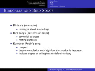 Human Language Review
Animal Communication
Summary
Honeybees
Birds
Dogs
Non-human Primates
Birdcalls and Bird Songs
Birdcalls (one note)
messages about surroudings
Bird songs (patterns of notes)
territorial purposes
mating purposes
European Robin’s song
complex
despite complexity, only high-low alteranation is important
indicate degree of willingness to defend territory
Human Language vs. Animal Communication
 
