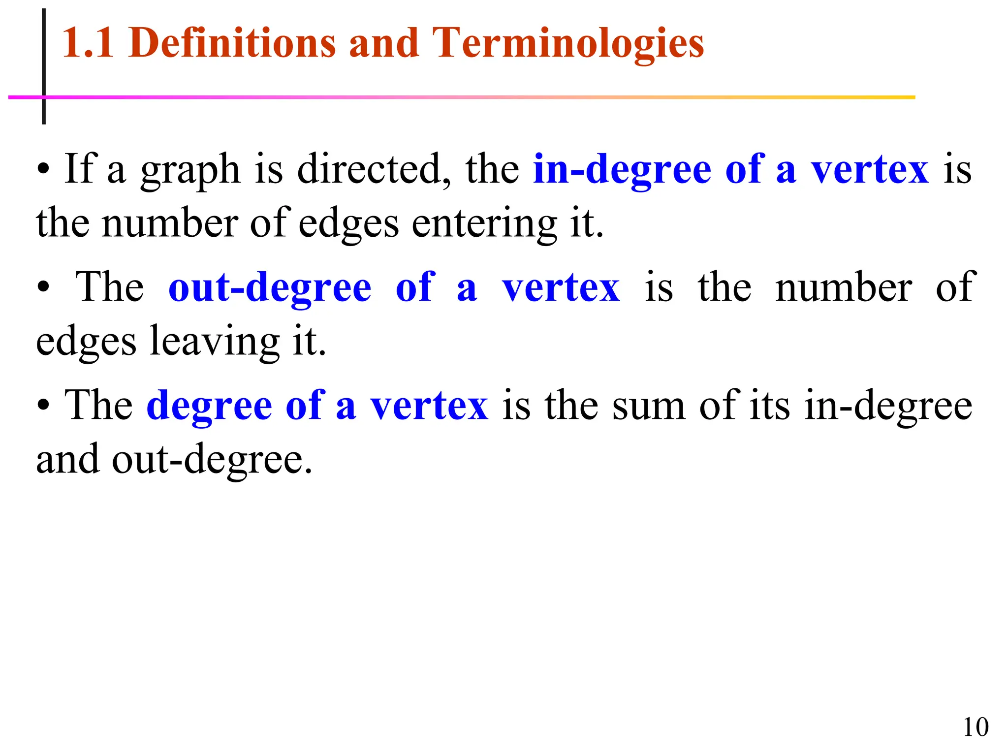 10
1.1 Definitions and Terminologies
• If a graph is directed, the in-degree of a vertex is
the number of edges entering it.
• The out-degree of a vertex is the number of
edges leaving it.
• The degree of a vertex is the sum of its in-degree
and out-degree.
 
