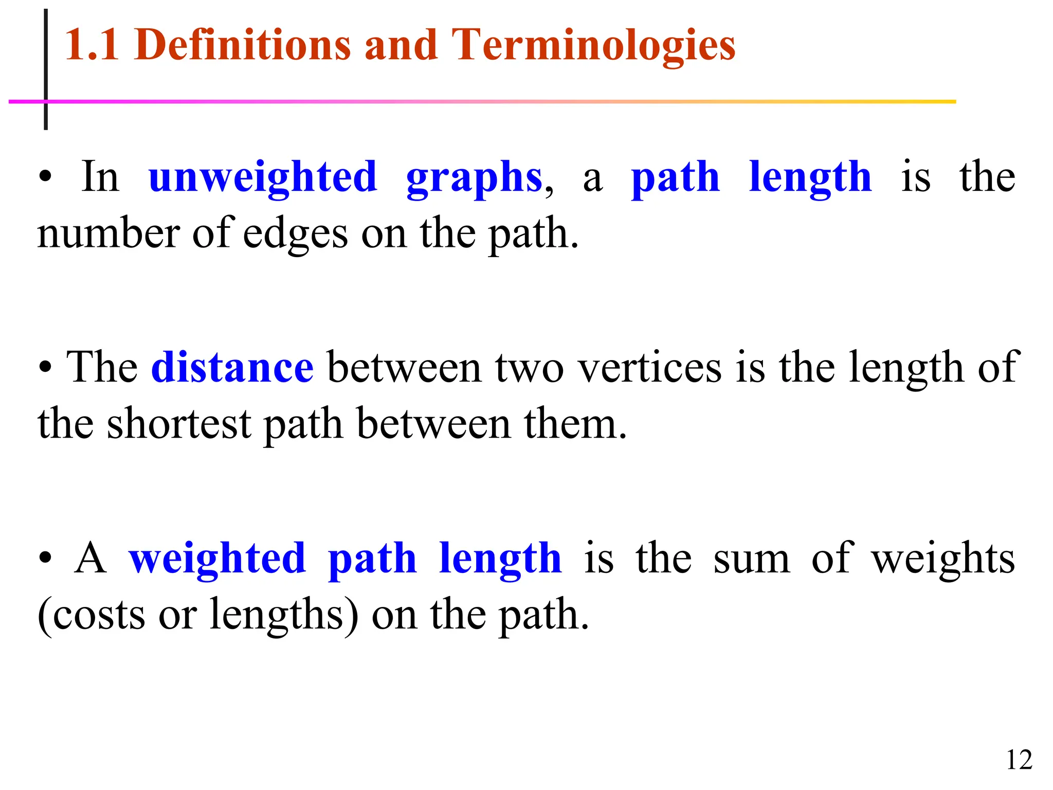 12
1.1 Definitions and Terminologies
• In unweighted graphs, a path length is the
number of edges on the path.
• The distance between two vertices is the length of
the shortest path between them.
• A weighted path length is the sum of weights
(costs or lengths) on the path.
 