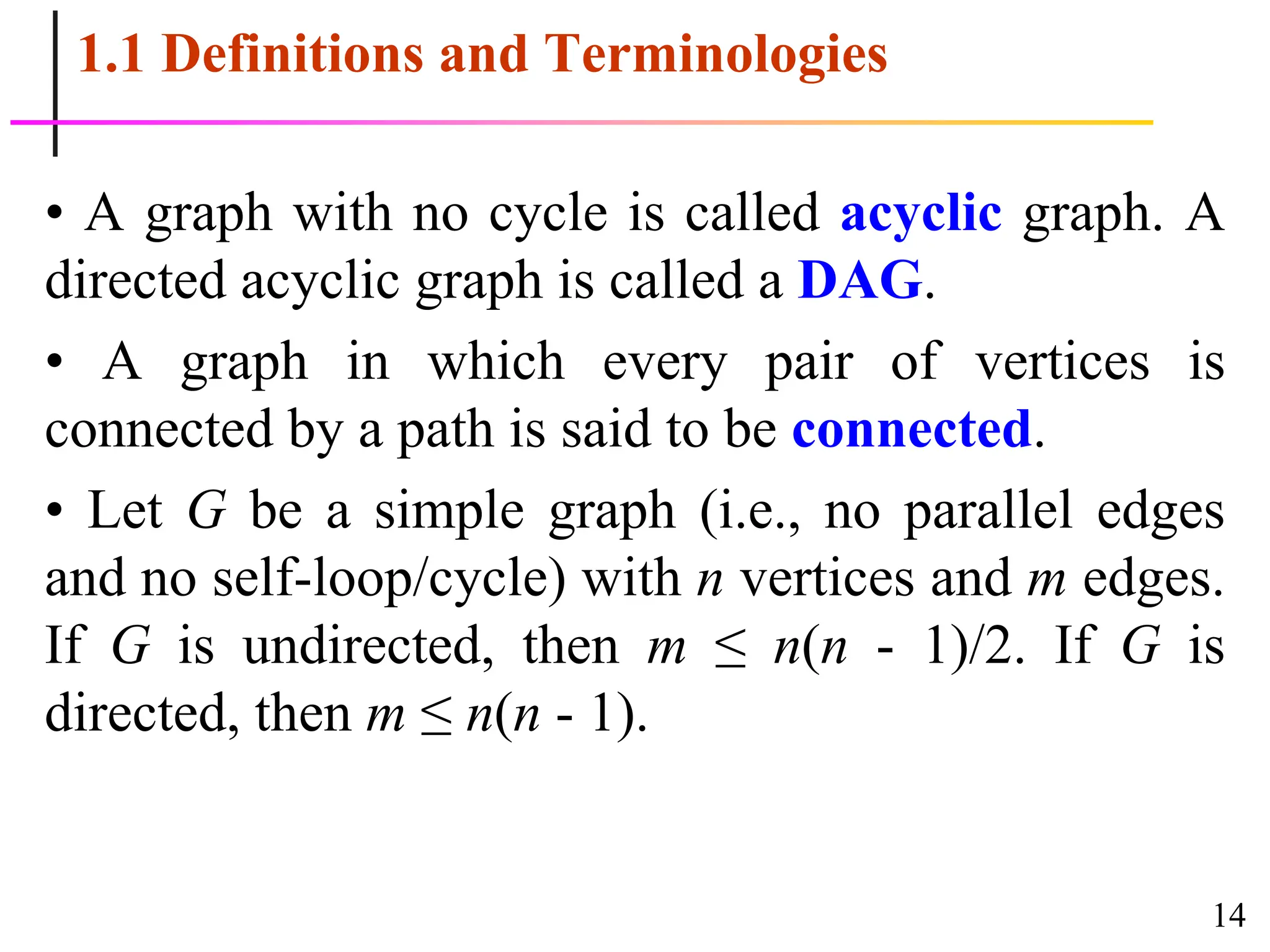 14
1.1 Definitions and Terminologies
• A graph with no cycle is called acyclic graph. A
directed acyclic graph is called a DAG.
• A graph in which every pair of vertices is
connected by a path is said to be connected.
• Let G be a simple graph (i.e., no parallel edges
and no self-loop/cycle) with n vertices and m edges.
If G is undirected, then m ≤ n(n - 1)/2. If G is
directed, then m ≤ n(n - 1).
 