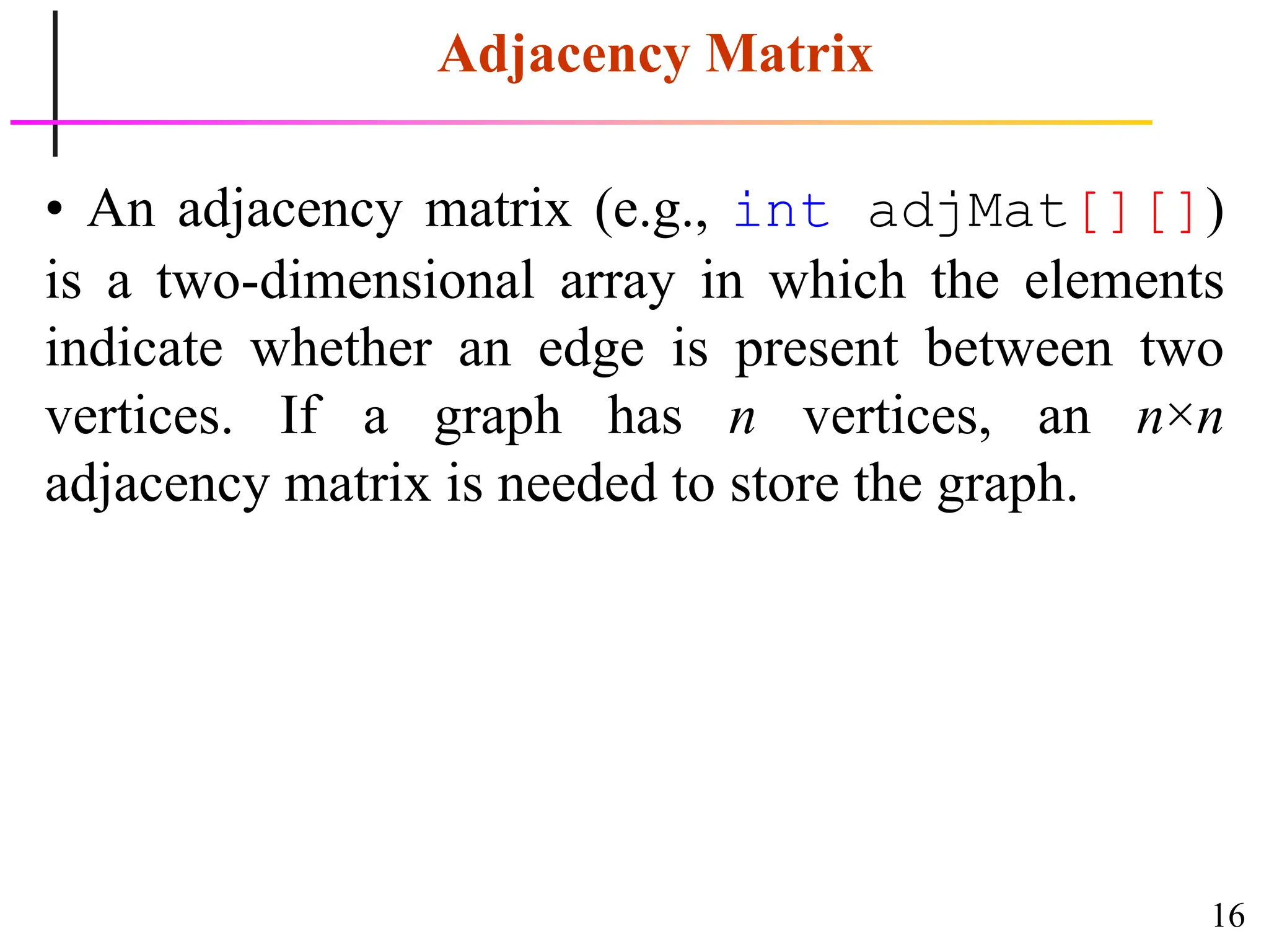 16
Adjacency Matrix
• An adjacency matrix (e.g., int adjMat[][])
is a two-dimensional array in which the elements
indicate whether an edge is present between two
vertices. If a graph has n vertices, an n×n
adjacency matrix is needed to store the graph.
 