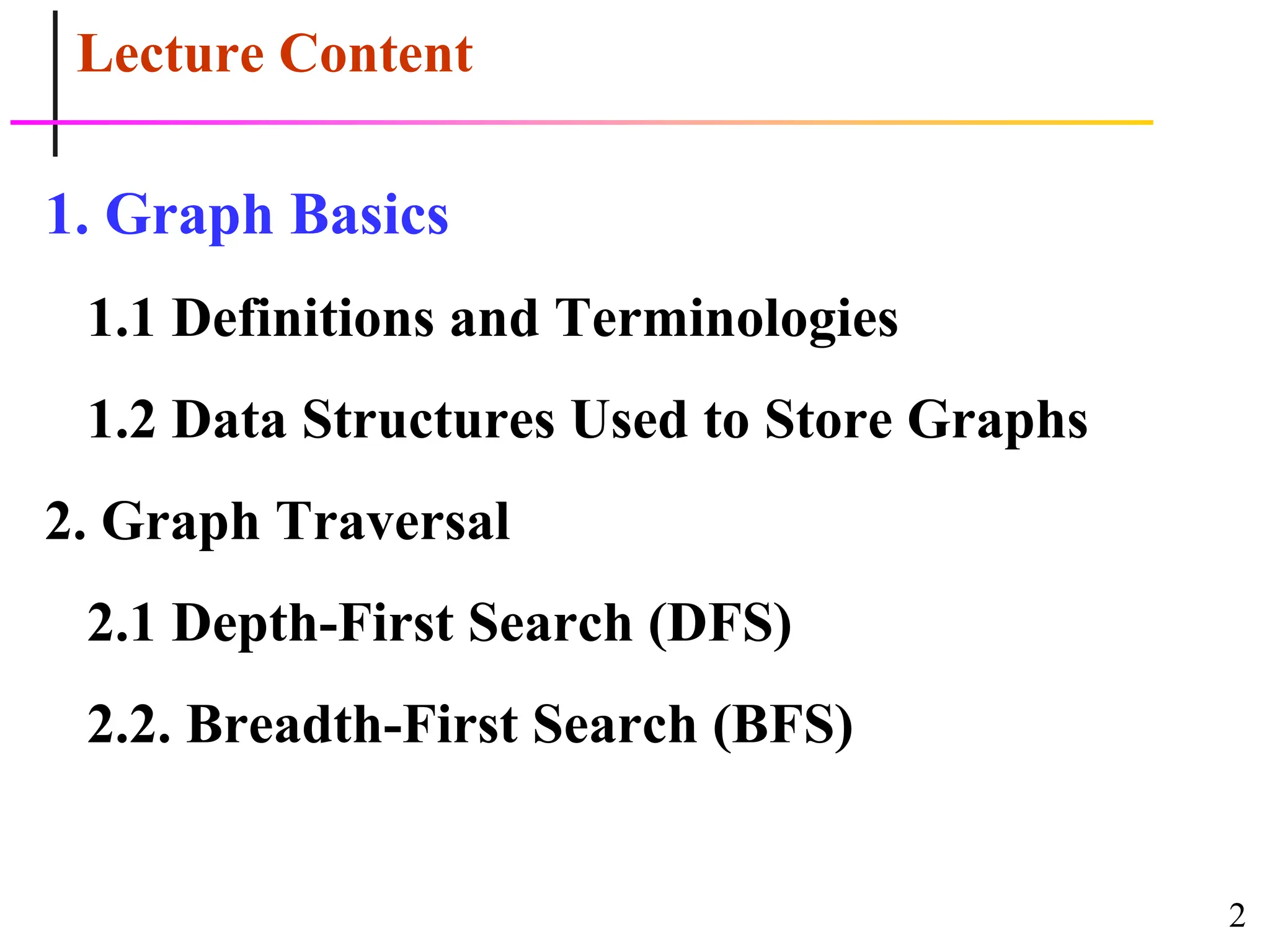 2
Lecture Content
1. Graph Basics
1.1 Definitions and Terminologies
1.2 Data Structures Used to Store Graphs
2. Graph Traversal
2.1 Depth-First Search (DFS)
2.2. Breadth-First Search (BFS)
 