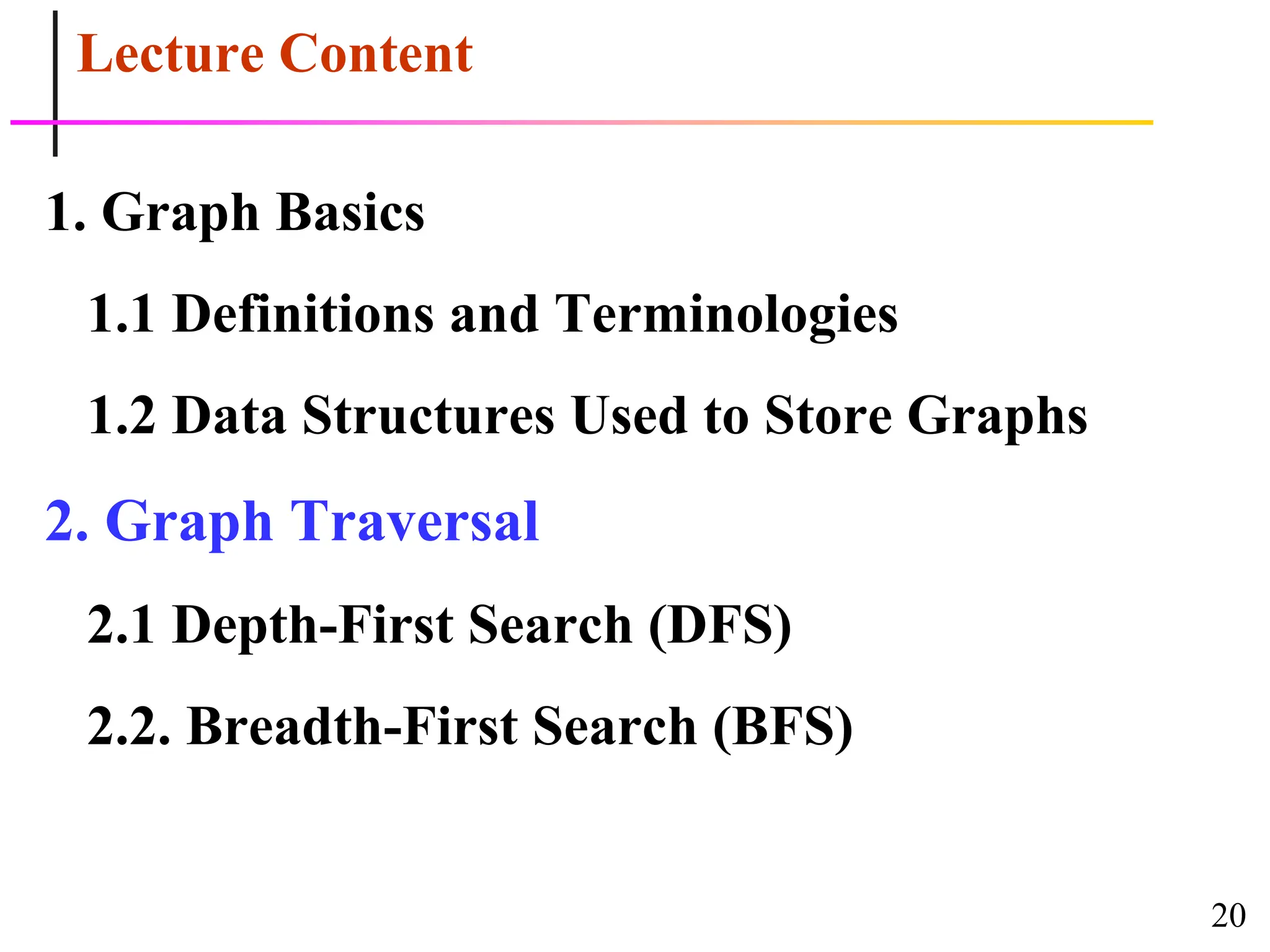 20
Lecture Content
1. Graph Basics
1.1 Definitions and Terminologies
1.2 Data Structures Used to Store Graphs
2. Graph Traversal
2.1 Depth-First Search (DFS)
2.2. Breadth-First Search (BFS)
 