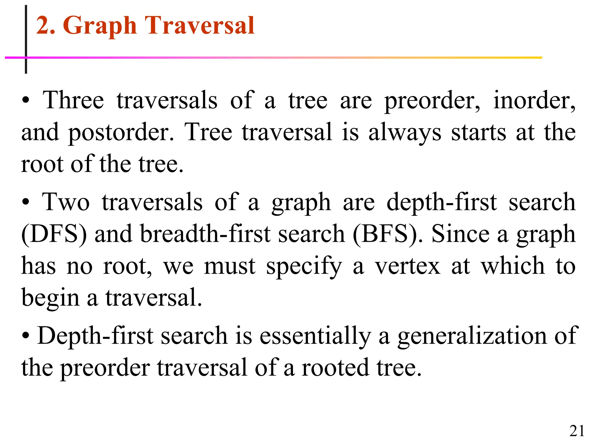 21
2. Graph Traversal
• Three traversals of a tree are preorder, inorder,
and postorder. Tree traversal is always starts at the
root of the tree.
• Two traversals of a graph are depth-first search
(DFS) and breadth-first search (BFS). Since a graph
has no root, we must specify a vertex at which to
begin a traversal.
• Depth-first search is essentially a generalization of
the preorder traversal of a rooted tree.
 
