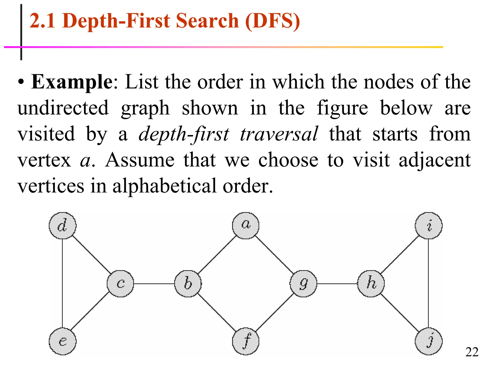 22
2.1 Depth-First Search (DFS)
• Example: List the order in which the nodes of the
undirected graph shown in the figure below are
visited by a depth-first traversal that starts from
vertex a. Assume that we choose to visit adjacent
vertices in alphabetical order.
 