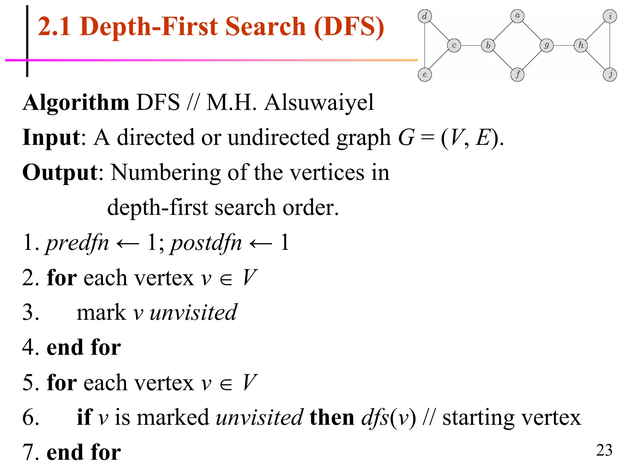23
2.1 Depth-First Search (DFS)
Algorithm DFS // M.H. Alsuwaiyel
Input: A directed or undirected graph G = (V, E).
Output: Numbering of the vertices in
depth-first search order.
1. predfn ← 1; postdfn ← 1
2. for each vertex v  V
3. mark v unvisited
4. end for
5. for each vertex v  V
6. if v is marked unvisited then dfs(v) // starting vertex
7. end for
 