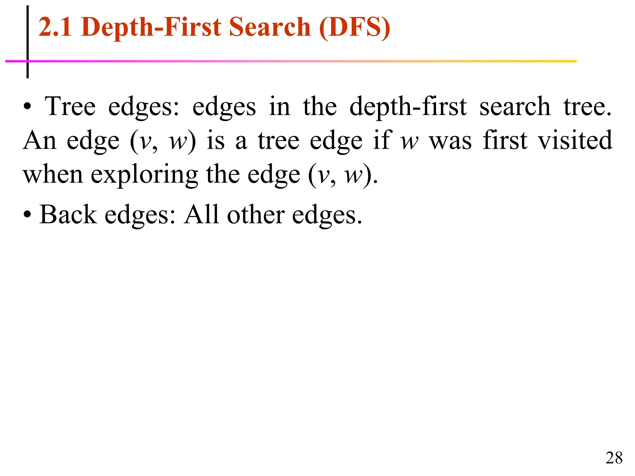 28
2.1 Depth-First Search (DFS)
• Tree edges: edges in the depth-first search tree.
An edge (v, w) is a tree edge if w was first visited
when exploring the edge (v, w).
• Back edges: All other edges.
 