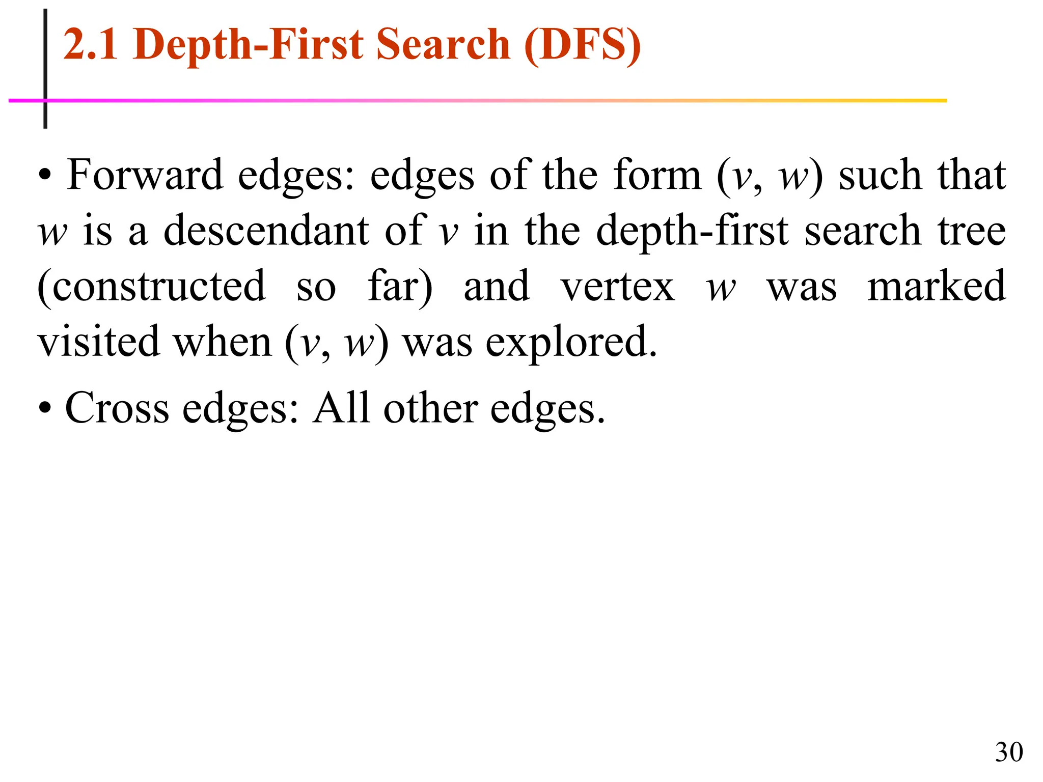 30
2.1 Depth-First Search (DFS)
• Forward edges: edges of the form (v, w) such that
w is a descendant of v in the depth-first search tree
(constructed so far) and vertex w was marked
visited when (v, w) was explored.
• Cross edges: All other edges.
 