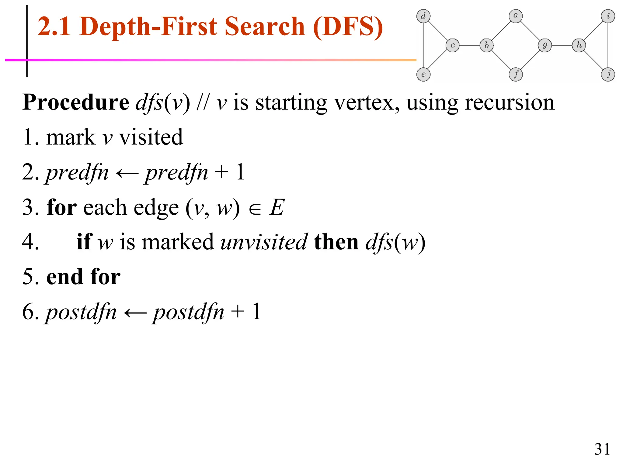 31
2.1 Depth-First Search (DFS)
Procedure dfs(v) // v is starting vertex, using recursion
1. mark v visited
2. predfn ← predfn + 1
3. for each edge (v, w)  E
4. if w is marked unvisited then dfs(w)
5. end for
6. postdfn ← postdfn + 1
 