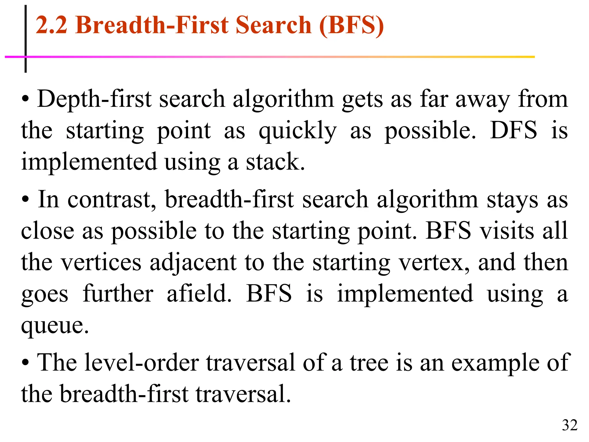 32
2.2 Breadth-First Search (BFS)
• Depth-first search algorithm gets as far away from
the starting point as quickly as possible. DFS is
implemented using a stack.
• In contrast, breadth-first search algorithm stays as
close as possible to the starting point. BFS visits all
the vertices adjacent to the starting vertex, and then
goes further afield. BFS is implemented using a
queue.
• The level-order traversal of a tree is an example of
the breadth-first traversal.
 