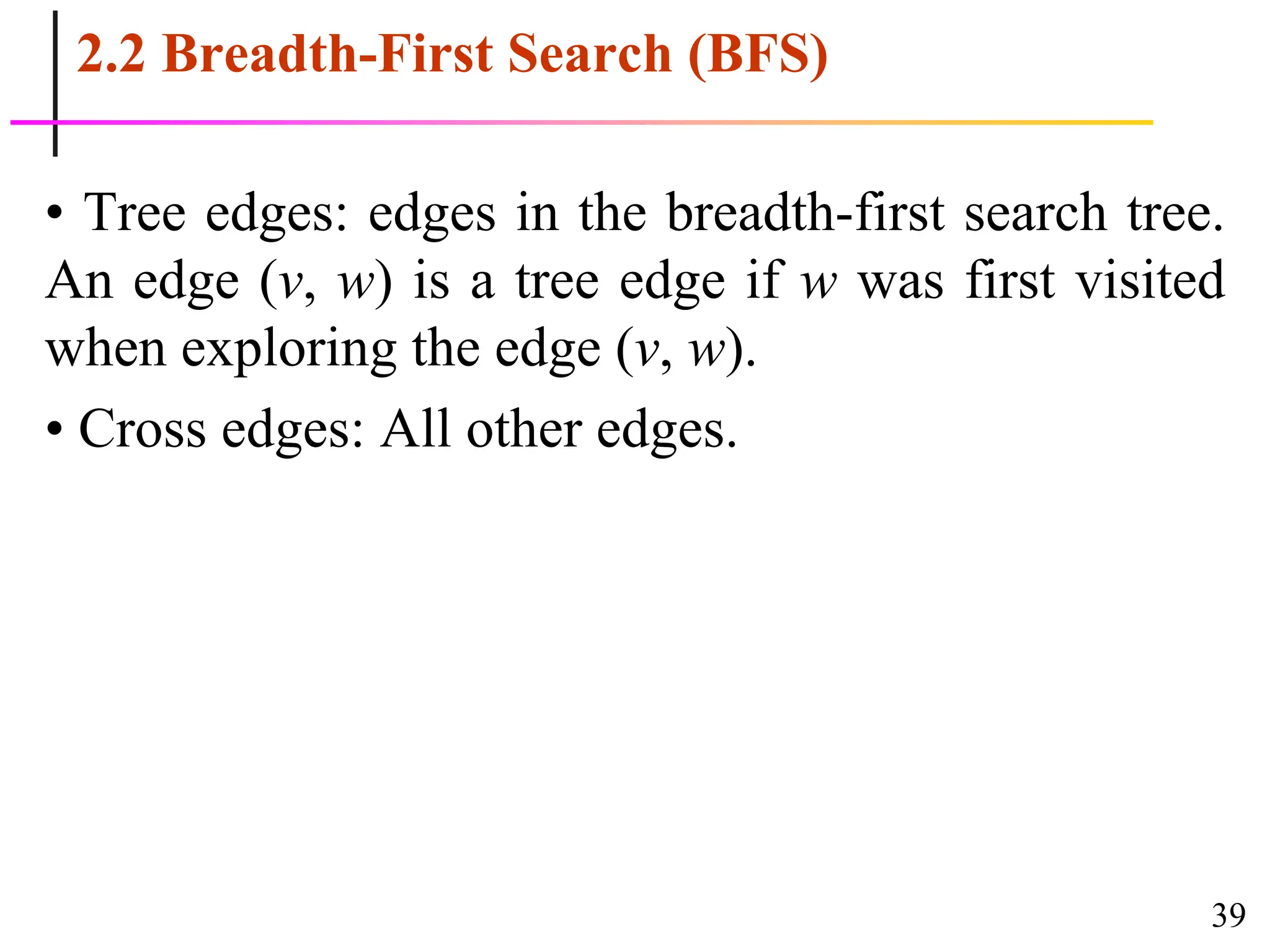 39
2.2 Breadth-First Search (BFS)
• Tree edges: edges in the breadth-first search tree.
An edge (v, w) is a tree edge if w was first visited
when exploring the edge (v, w).
• Cross edges: All other edges.
 