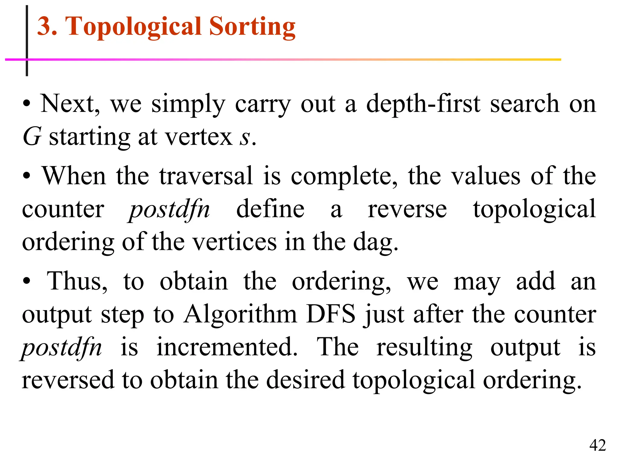 42
3. Topological Sorting
• Next, we simply carry out a depth-first search on
G starting at vertex s.
• When the traversal is complete, the values of the
counter postdfn define a reverse topological
ordering of the vertices in the dag.
• Thus, to obtain the ordering, we may add an
output step to Algorithm DFS just after the counter
postdfn is incremented. The resulting output is
reversed to obtain the desired topological ordering.
 