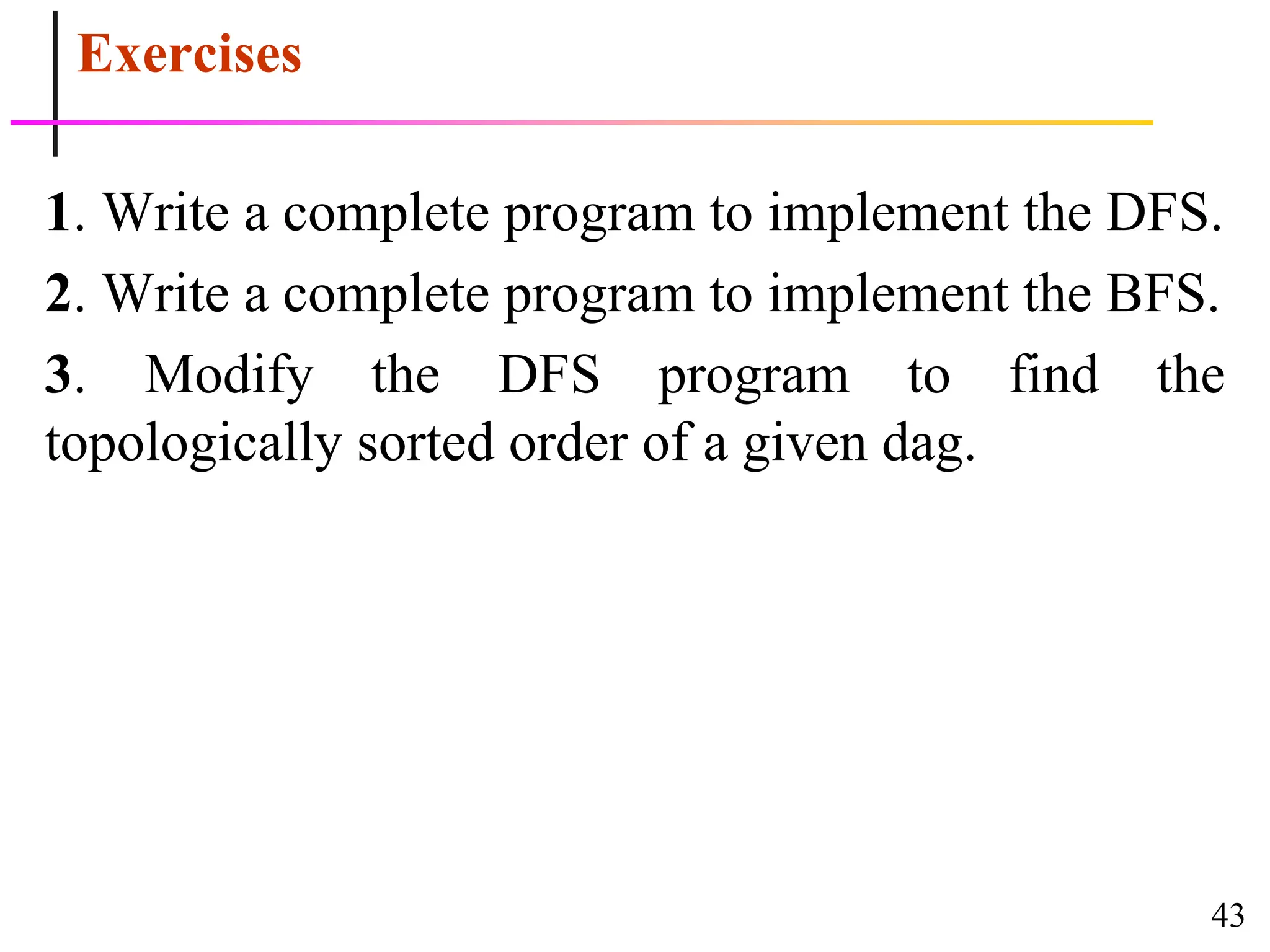 43
Exercises
1. Write a complete program to implement the DFS.
2. Write a complete program to implement the BFS.
3. Modify the DFS program to find the
topologically sorted order of a given dag.
 