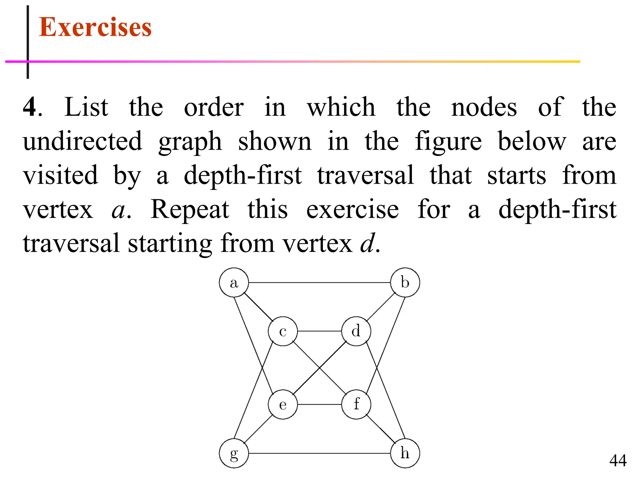 44
Exercises
4. List the order in which the nodes of the
undirected graph shown in the figure below are
visited by a depth-first traversal that starts from
vertex a. Repeat this exercise for a depth-first
traversal starting from vertex d.
 