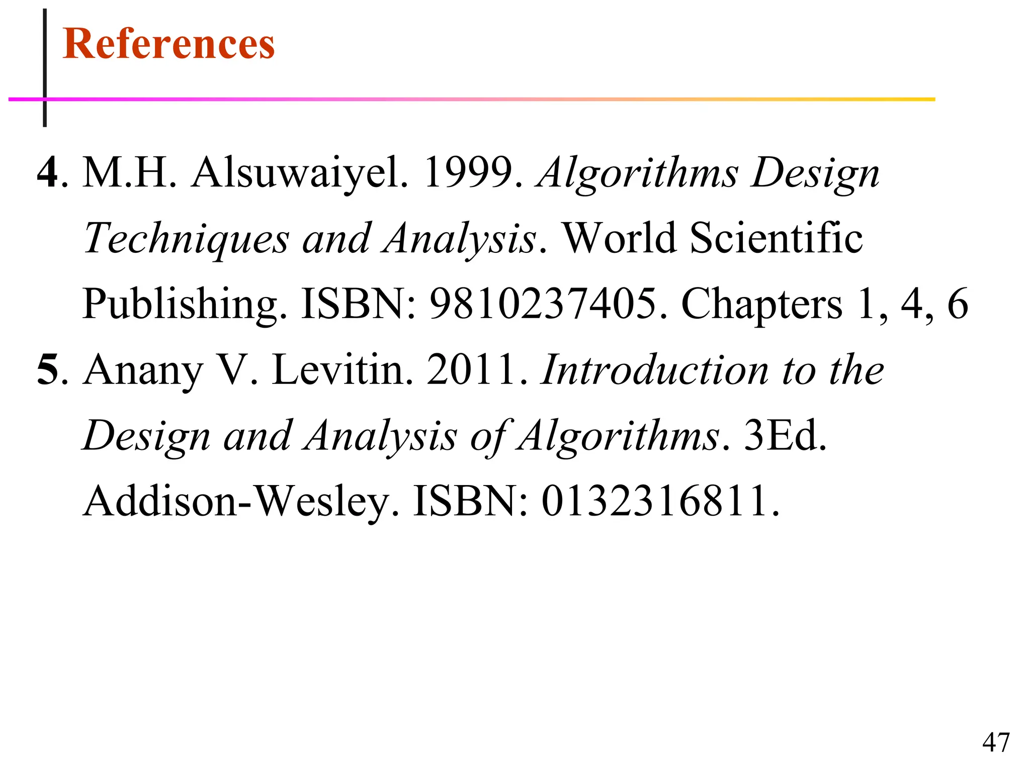 47
References
4. M.H. Alsuwaiyel. 1999. Algorithms Design
Techniques and Analysis. World Scientific
Publishing. ISBN: 9810237405. Chapters 1, 4, 6
5. Anany V. Levitin. 2011. Introduction to the
Design and Analysis of Algorithms. 3Ed.
Addison-Wesley. ISBN: 0132316811.
 