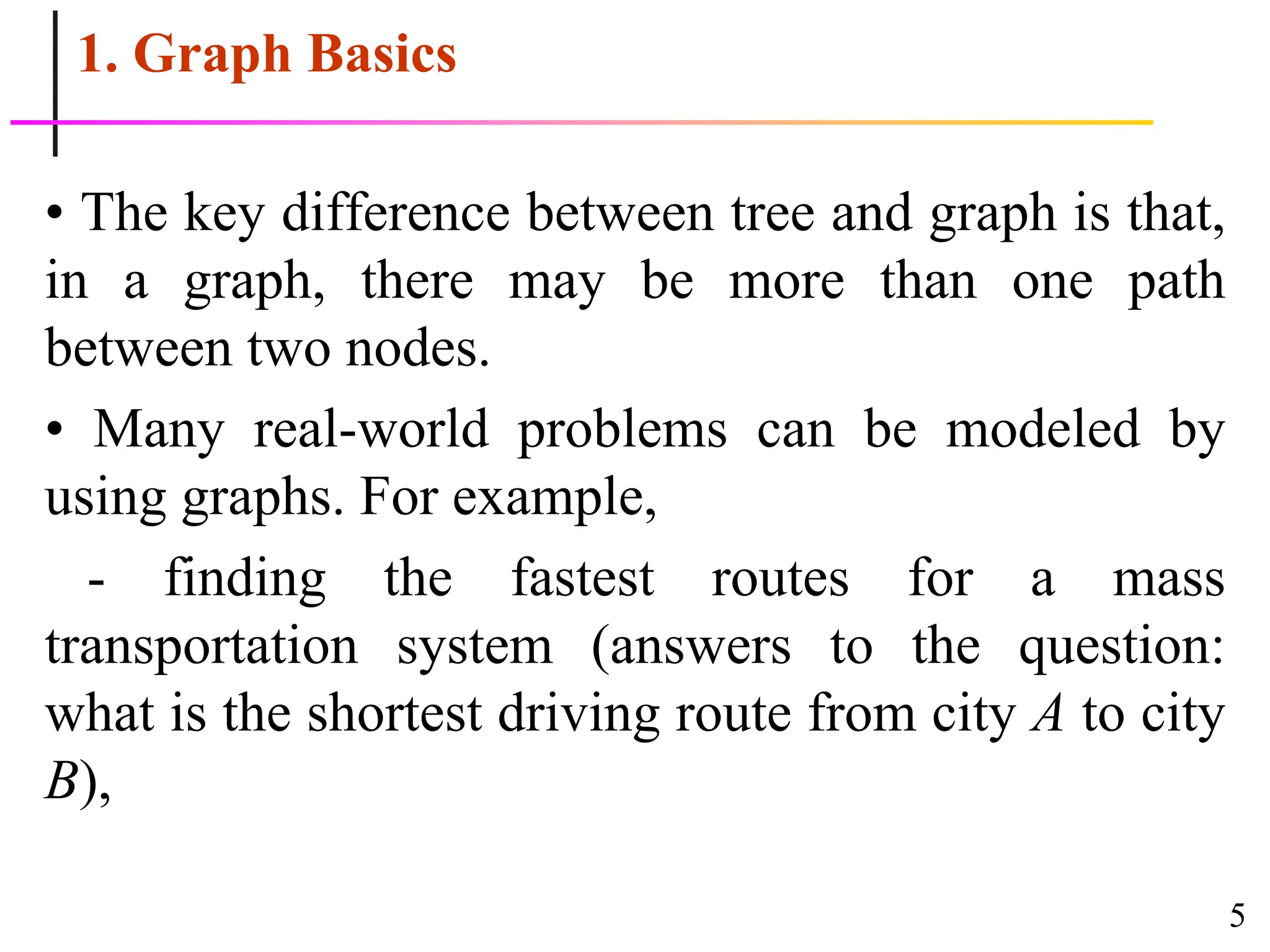 5
1. Graph Basics
• The key difference between tree and graph is that,
in a graph, there may be more than one path
between two nodes.
• Many real-world problems can be modeled by
using graphs. For example,
- finding the fastest routes for a mass
transportation system (answers to the question:
what is the shortest driving route from city A to city
B),
 