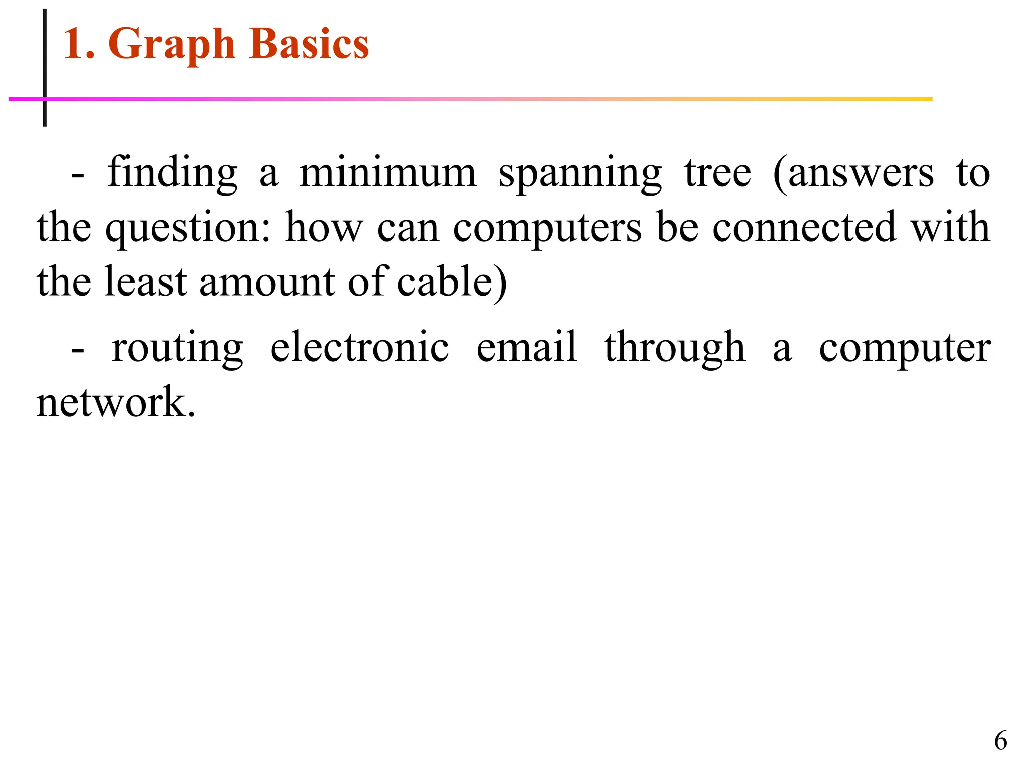6
1. Graph Basics
- finding a minimum spanning tree (answers to
the question: how can computers be connected with
the least amount of cable)
- routing electronic email through a computer
network.
 