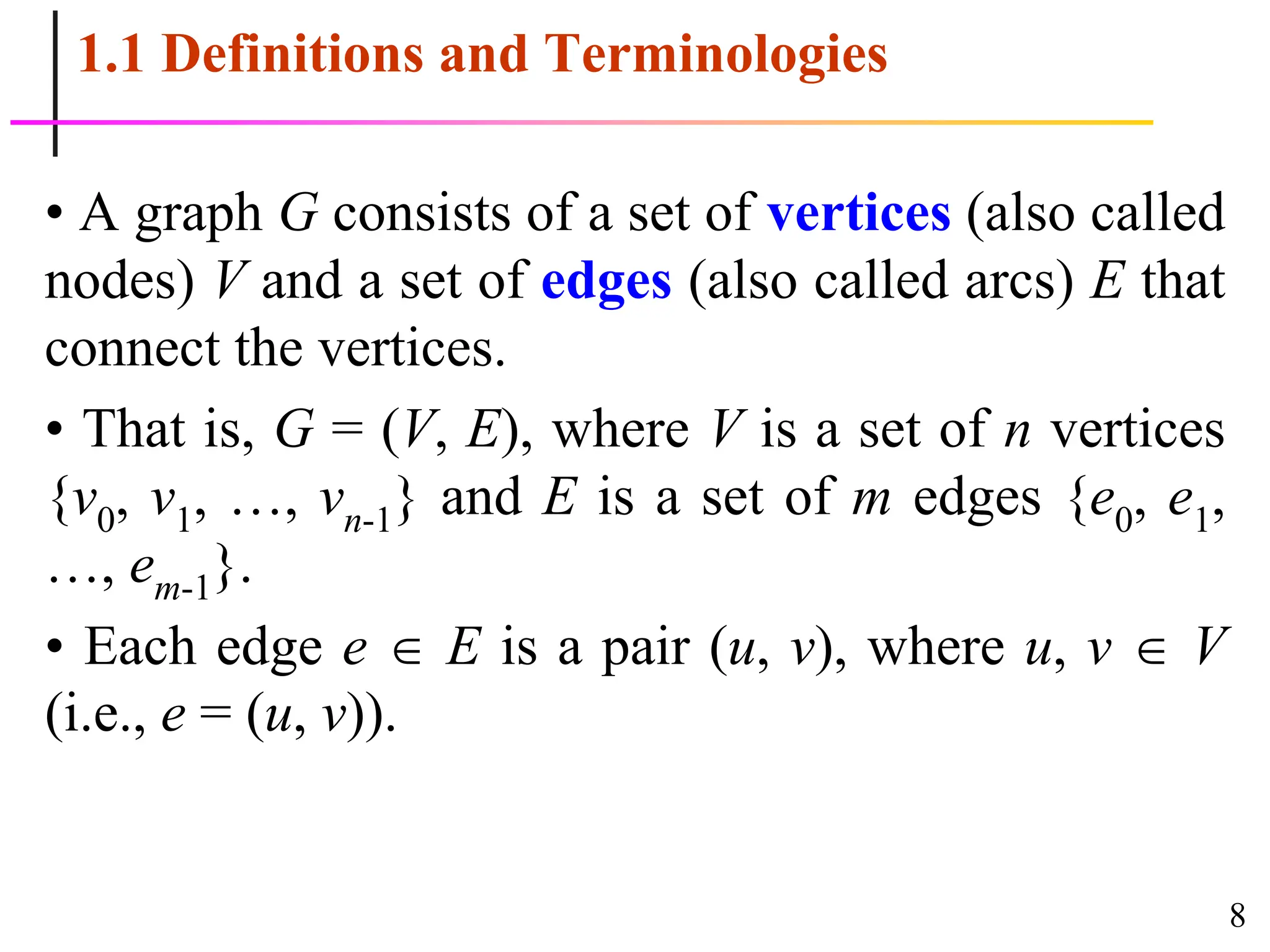 8
1.1 Definitions and Terminologies
• A graph G consists of a set of vertices (also called
nodes) V and a set of edges (also called arcs) E that
connect the vertices.
• That is, G = (V, E), where V is a set of n vertices
{v0, v1, …, vn-1} and E is a set of m edges {e0, e1,
…, em-1}.
• Each edge e  E is a pair (u, v), where u, v  V
(i.e., e = (u, v)).
 