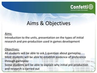 Aims & ObjectivesAims:Introduction to the units, presentation on the types of initial research and pre-production used in games developmentObjectives:All students will be able to ask 1 question about gameplayMost students will be able to establish evidence of preference through gameplaySome students will be able to explain why initial pre-production and research is carried out