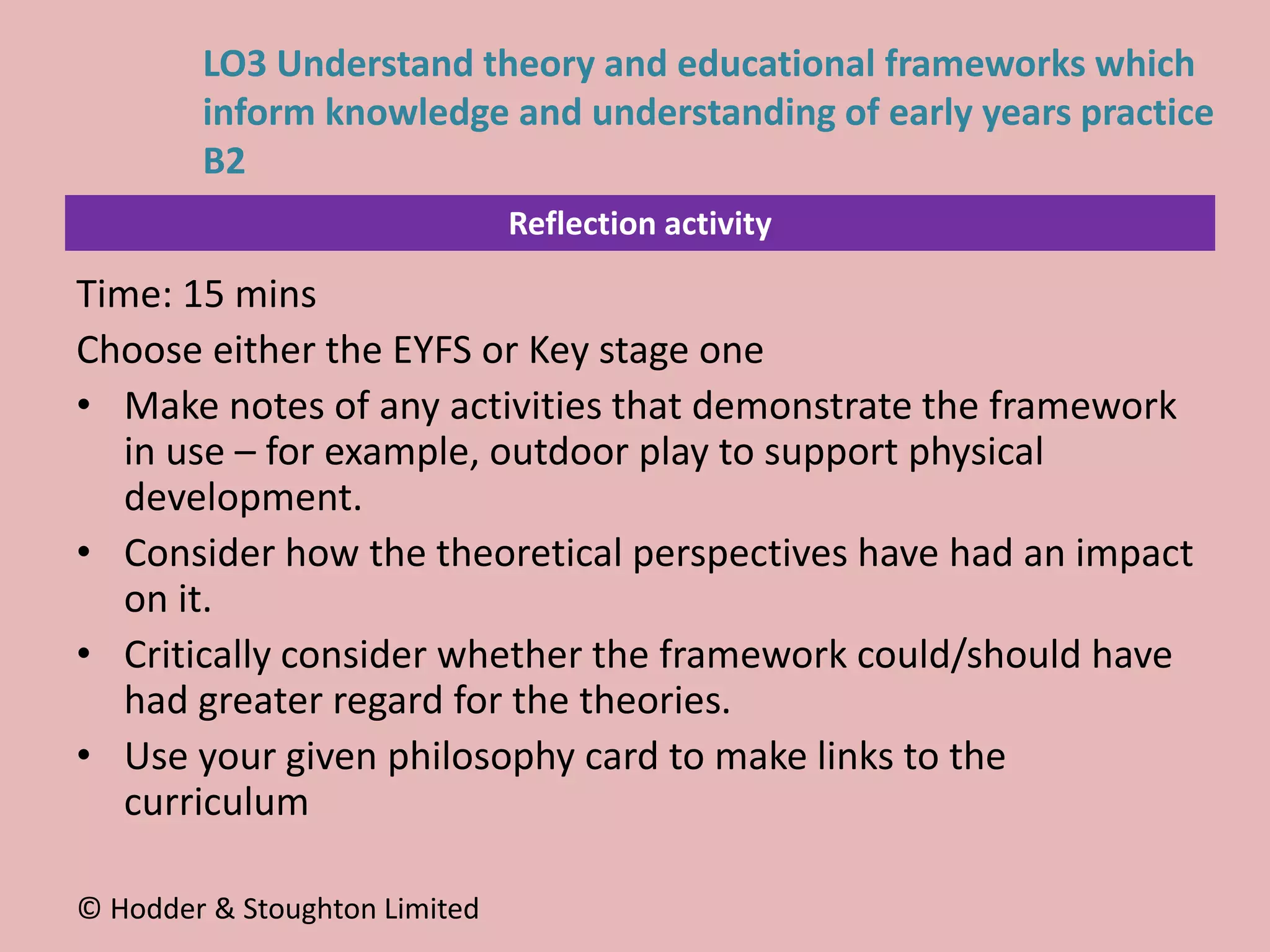 Reflection activity
Time: 15 mins
Choose either the EYFS or Key stage one
• Make notes of any activities that demonstrate the framework
in use – for example, outdoor play to support physical
development.
• Consider how the theoretical perspectives have had an impact
on it.
• Critically consider whether the framework could/should have
had greater regard for the theories.
• Use your given philosophy card to make links to the
curriculum
© Hodder & Stoughton Limited
LO3 Understand theory and educational frameworks which
inform knowledge and understanding of early years practice
B2
 