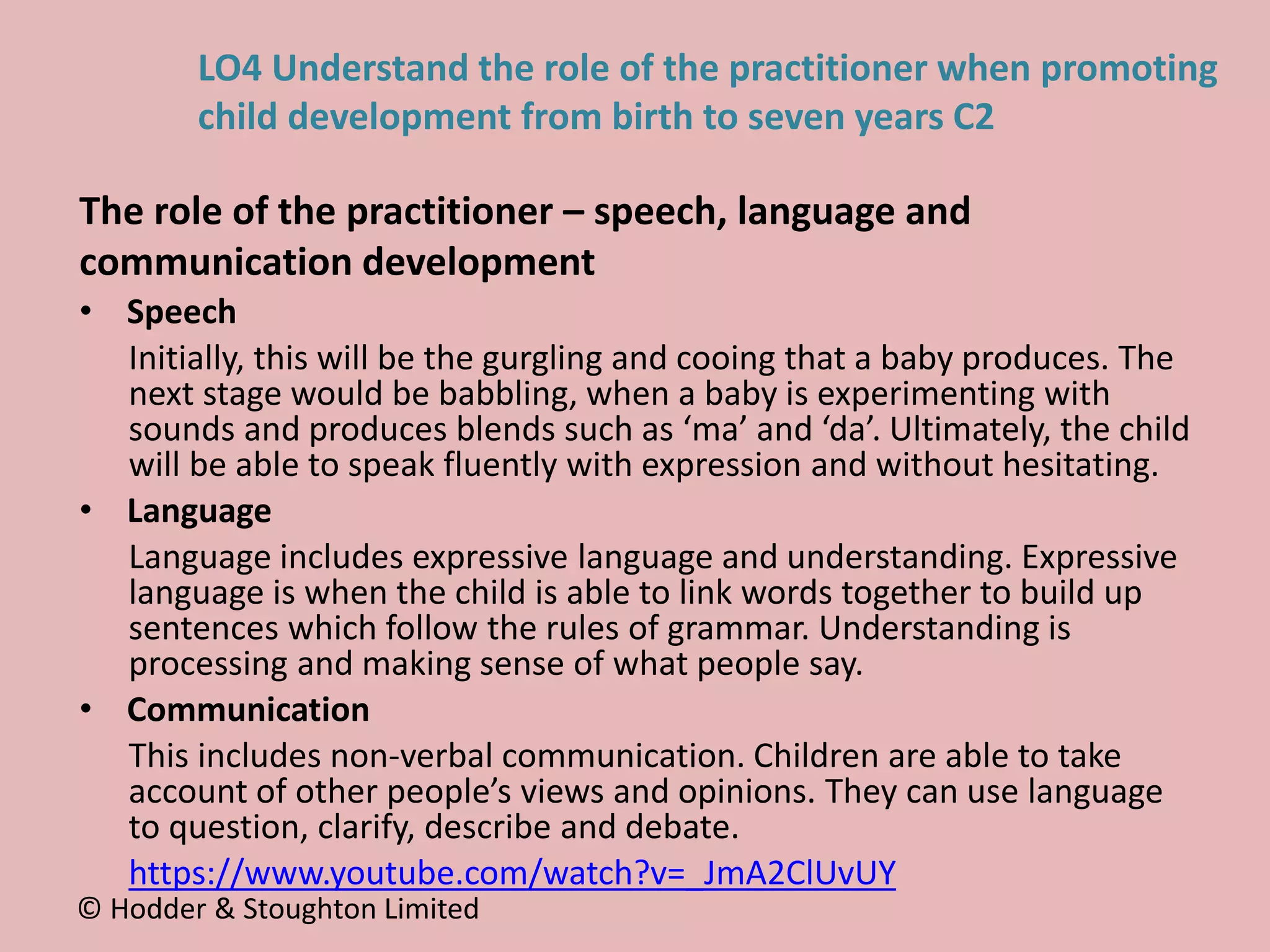 • Speech
Initially, this will be the gurgling and cooing that a baby produces. The
next stage would be babbling, when a baby is experimenting with
sounds and produces blends such as ‘ma’ and ‘da’. Ultimately, the child
will be able to speak fluently with expression and without hesitating.
• Language
Language includes expressive language and understanding. Expressive
language is when the child is able to link words together to build up
sentences which follow the rules of grammar. Understanding is
processing and making sense of what people say.
• Communication
This includes non-verbal communication. Children are able to take
account of other people’s views and opinions. They can use language
to question, clarify, describe and debate.
https://www.youtube.com/watch?v=_JmA2ClUvUY
The role of the practitioner – speech, language and
communication development
© Hodder & Stoughton Limited
LO4 Understand the role of the practitioner when promoting
child development from birth to seven years C2
 