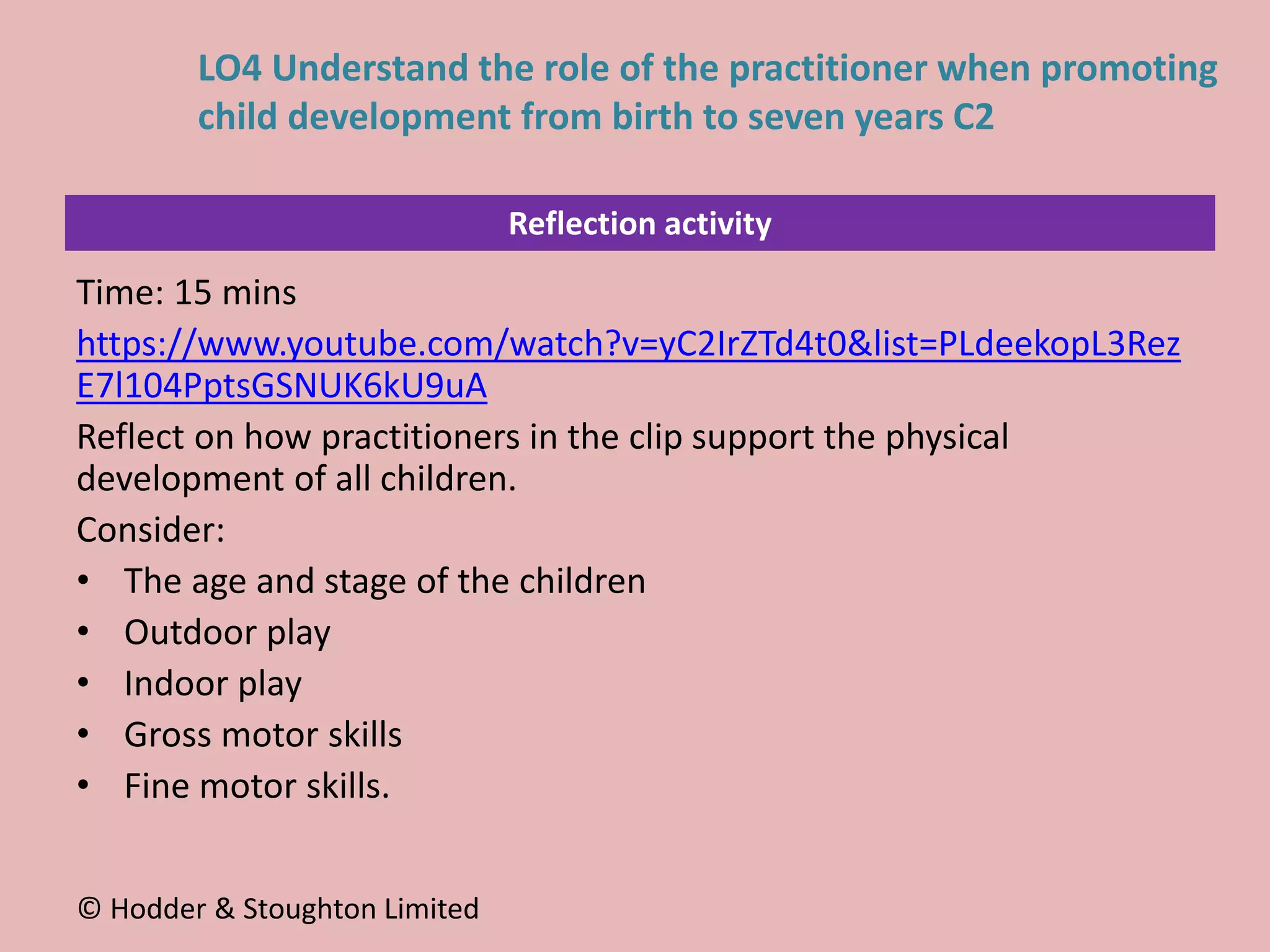 Reflection activity
Time: 15 mins
https://www.youtube.com/watch?v=yC2IrZTd4t0&list=PLdeekopL3Rez
E7l104PptsGSNUK6kU9uA
Reflect on how practitioners in the clip support the physical
development of all children.
Consider:
• The age and stage of the children
• Outdoor play
• Indoor play
• Gross motor skills
• Fine motor skills.
© Hodder & Stoughton Limited
LO4 Understand the role of the practitioner when promoting
child development from birth to seven years C2
 