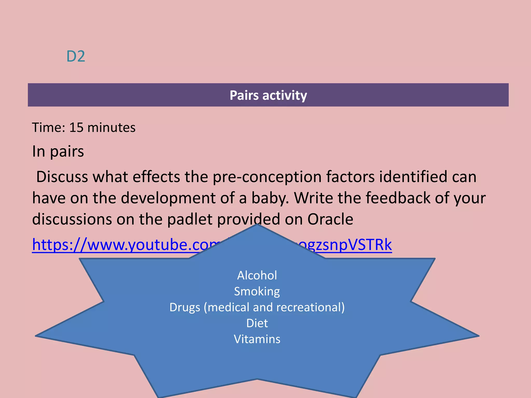 Pairs activity
Time: 15 minutes
In pairs
Discuss what effects the pre-conception factors identified can
have on the development of a baby. Write the feedback of your
discussions on the padlet provided on Oracle
https://www.youtube.com/watch?v=ogzsnpVSTRk
D2
Alcohol
Smoking
Drugs (medical and recreational)
Diet
Vitamins
 