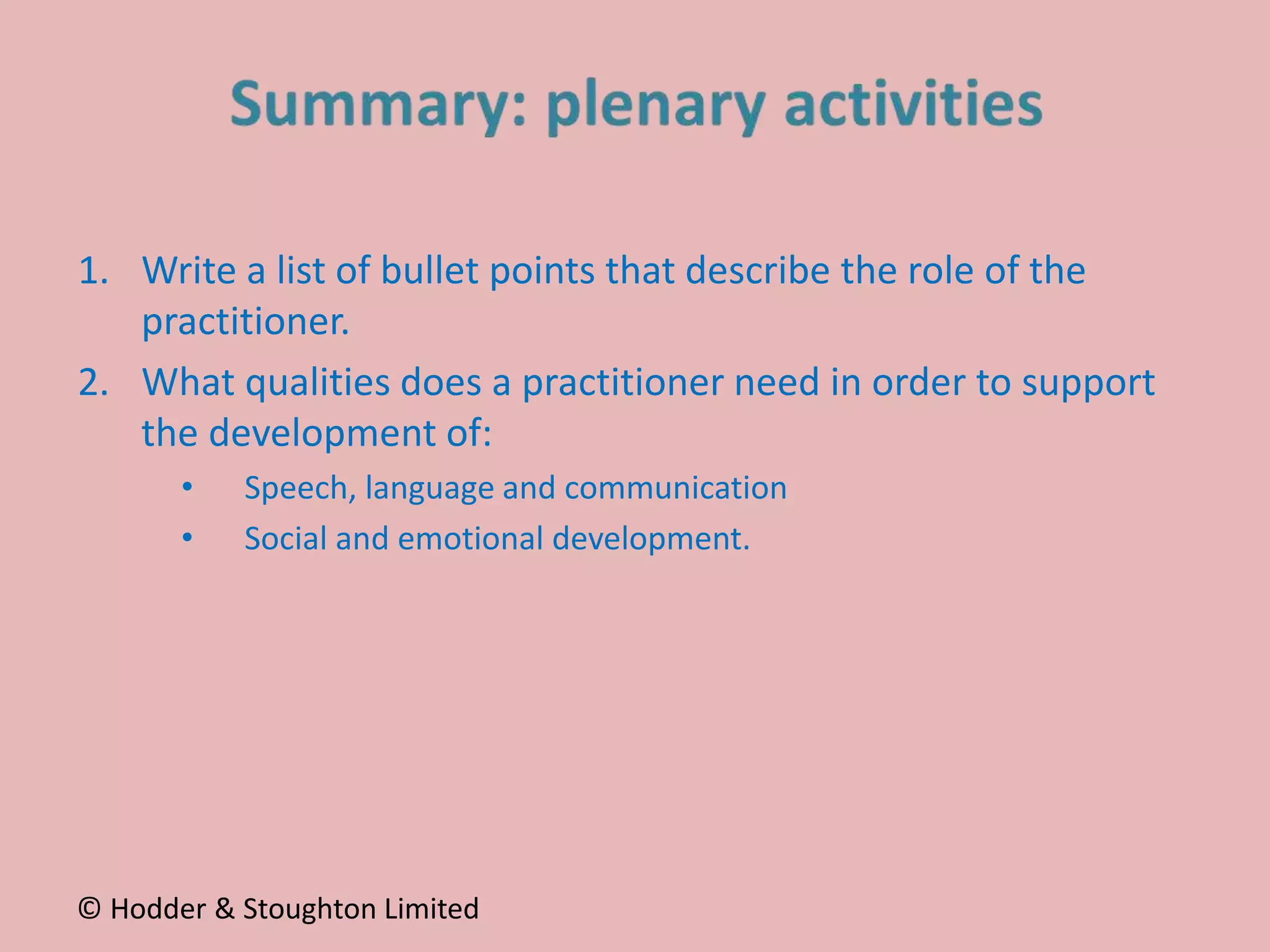1. Write a list of bullet points that describe the role of the
practitioner.
2. What qualities does a practitioner need in order to support
the development of:
• Speech, language and communication
• Social and emotional development.
© Hodder & Stoughton Limited
 