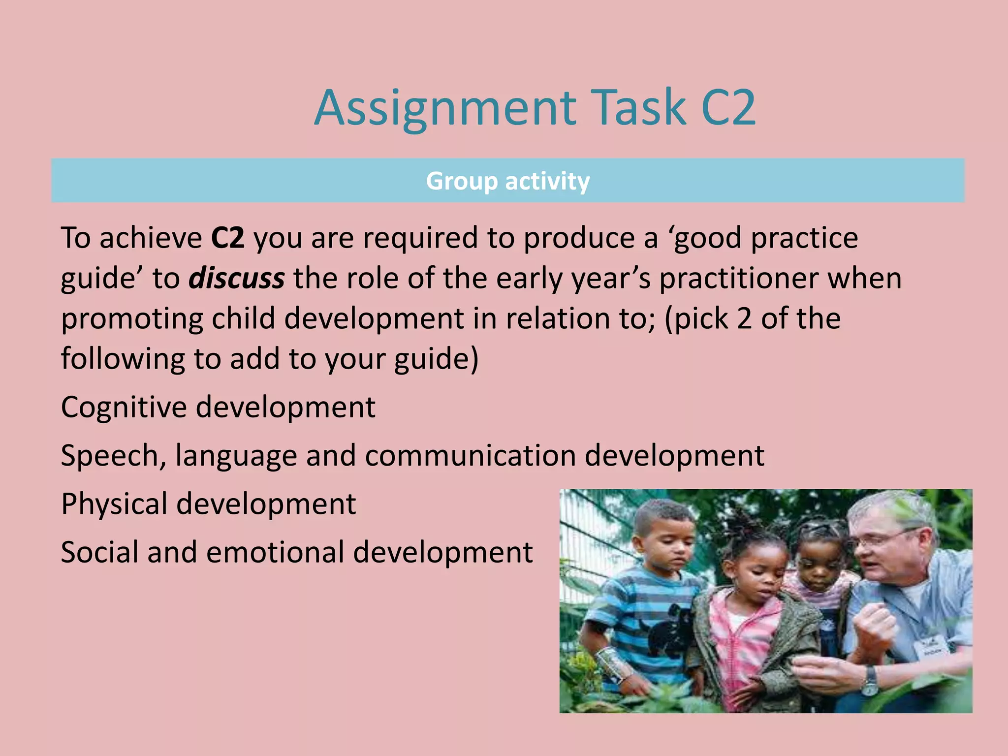 Group activity
To achieve C2 you are required to produce a ‘good practice
guide’ to discuss the role of the early year’s practitioner when
promoting child development in relation to; (pick 2 of the
following to add to your guide)
Cognitive development
Speech, language and communication development
Physical development
Social and emotional development
Assignment Task C2
 